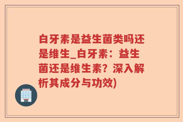 白牙素是益生菌类吗还是维生_白牙素：益生菌还是维生素？深入解析其成分与功效)