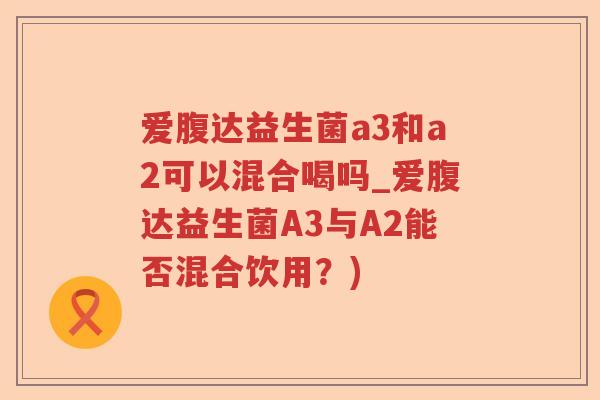 爱腹达益生菌a3和a2可以混合喝吗_爱腹达益生菌A3与A2能否混合饮用？)