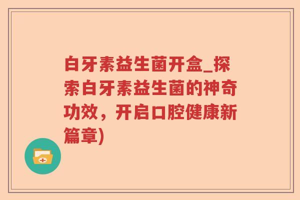白牙素益生菌开盒_探索白牙素益生菌的神奇功效，开启口腔健康新篇章)