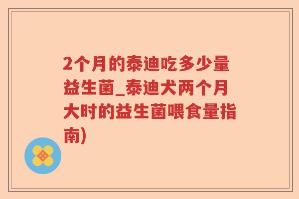 2个月的泰迪吃多少量益生菌_泰迪犬两个月大时的益生菌喂食量指南)