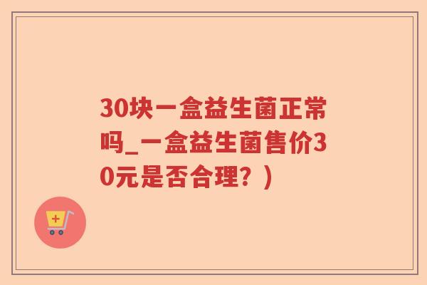30块一盒益生菌正常吗_一盒益生菌售价30元是否合理？)