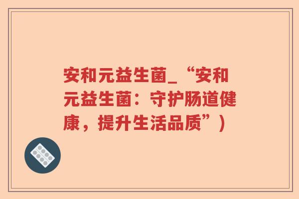 安和元益生菌_“安和元益生菌：守护肠道健康，提升生活品质”)