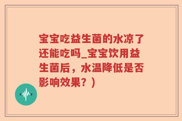 宝宝吃益生菌的水凉了还能吃吗_宝宝饮用益生菌后，水温降低是否影响效果？)