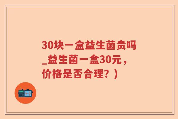 30块一盒益生菌贵吗_益生菌一盒30元，价格是否合理？)