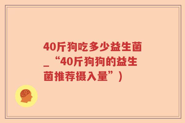 40斤狗吃多少益生菌_“40斤狗狗的益生菌推荐摄入量”)