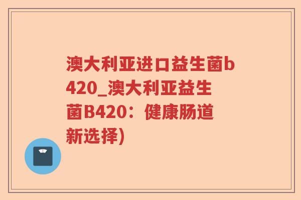 澳大利亚进口益生菌b420_澳大利亚益生菌B420：健康肠道新选择)