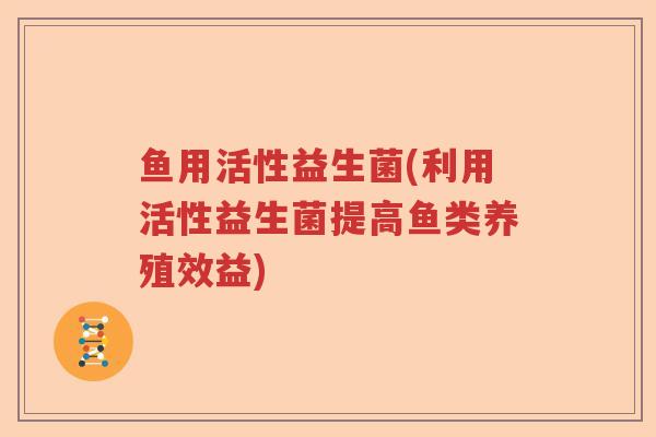 鱼用活性益生菌(利用活性益生菌提高鱼类养殖效益)