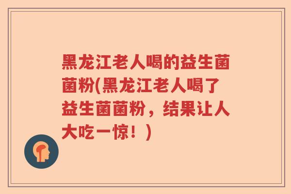 黑龙江老人喝的益生菌菌粉(黑龙江老人喝了益生菌菌粉，结果让人大吃一惊！)