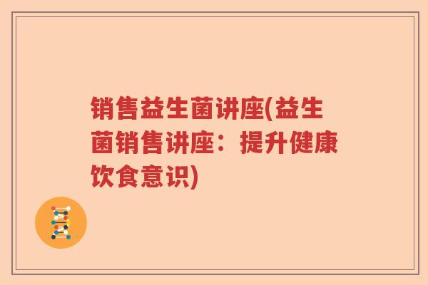 销售益生菌讲座(益生菌销售讲座：提升健康饮食意识)