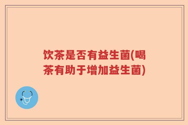 饮茶是否有益生菌(喝茶有助于增加益生菌)