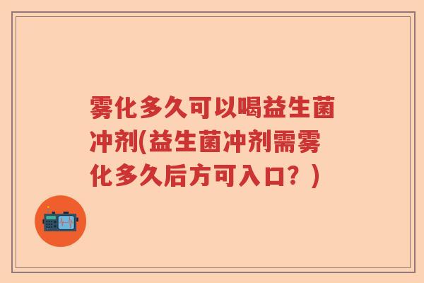 雾化多久可以喝益生菌冲剂(益生菌冲剂需雾化多久后方可入口？)