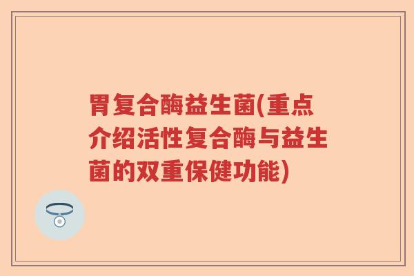 胃复合酶益生菌(重点介绍活性复合酶与益生菌的双重保健功能)