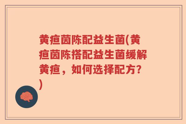黄疸茵陈配益生菌(黄疸茵陈搭配益生菌缓解黄疸，如何选择配方？)