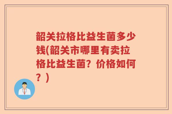 韶关拉格比益生菌多少钱(韶关市哪里有卖拉格比益生菌？价格如何？)