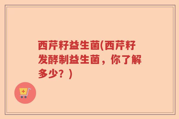 西芹籽益生菌(西芹籽发酵制益生菌，你了解多少？)