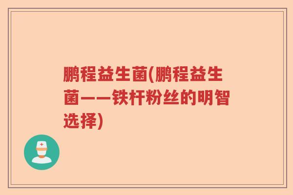 鹏程益生菌(鹏程益生菌——铁杆粉丝的明智选择)