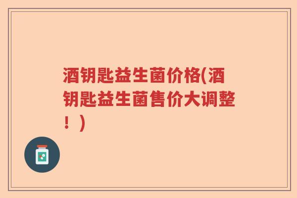 酒钥匙益生菌价格(酒钥匙益生菌售价大调整！)