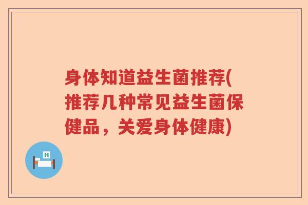 身体知道益生菌推荐(推荐几种常见益生菌保健品，关爱身体健康)