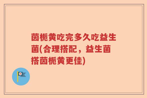 茵栀黄吃完多久吃益生菌(合理搭配，益生菌搭茵栀黄更佳)