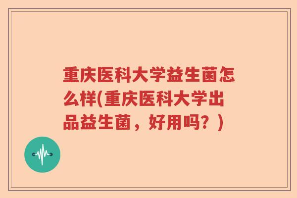 重庆医科大学益生菌怎么样(重庆医科大学出品益生菌，好用吗？)