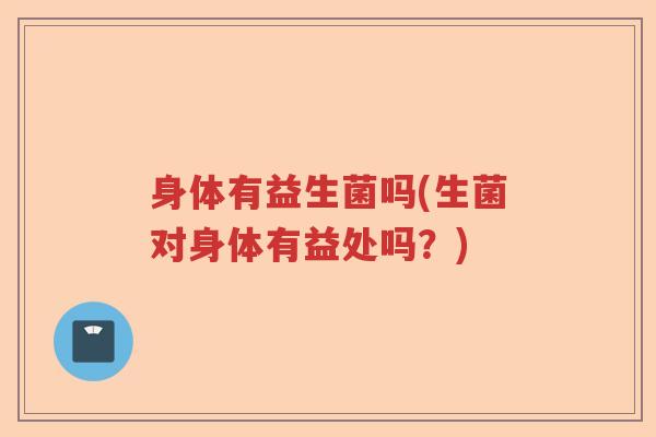 身体有益生菌吗(生菌对身体有益处吗？)