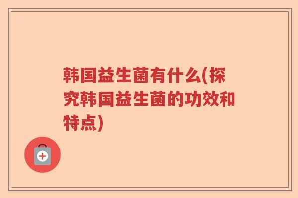 韩国益生菌有什么(探究韩国益生菌的功效和特点)