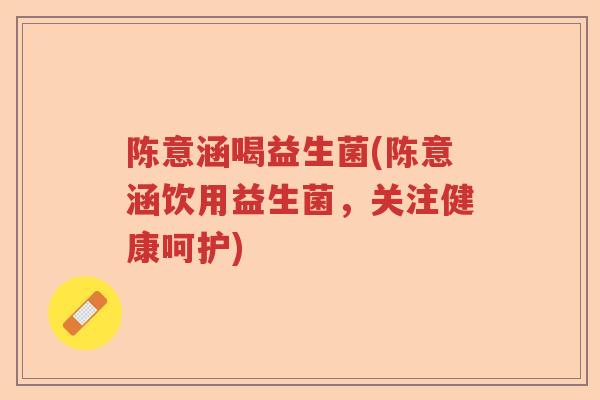 陈意涵喝益生菌(陈意涵饮用益生菌，关注健康呵护)