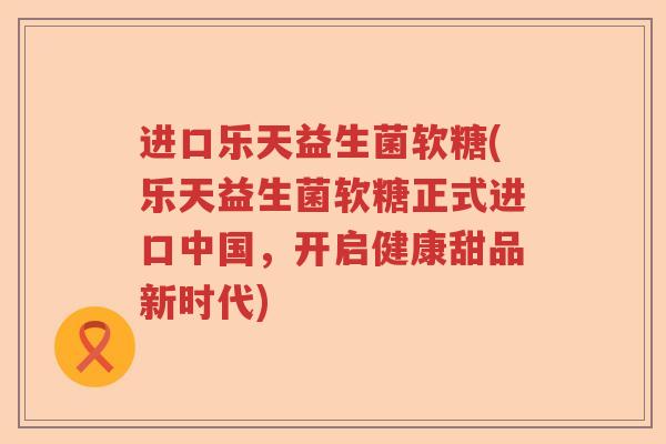 进口乐天益生菌软糖(乐天益生菌软糖正式进口中国，开启健康甜品新时代)