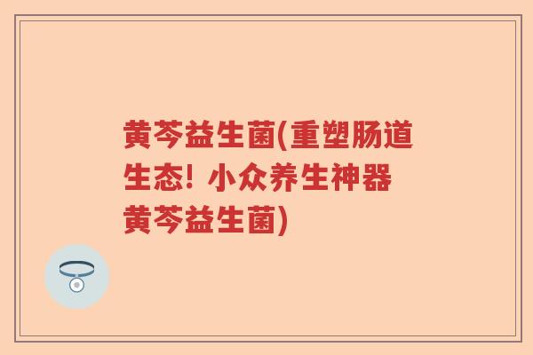 黄芩益生菌(重塑肠道生态! 小众养生神器黄芩益生菌)