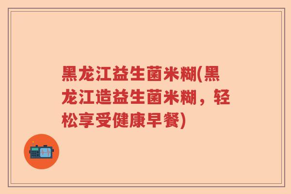 黑龙江益生菌米糊(黑龙江造益生菌米糊，轻松享受健康早餐)