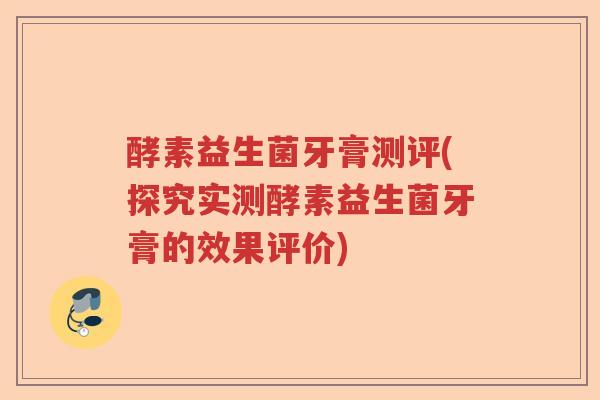 酵素益生菌牙膏测评(探究实测酵素益生菌牙膏的效果评价)