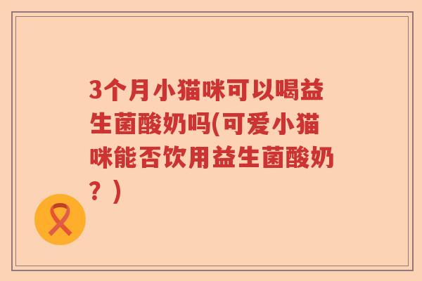 3个月小猫咪可以喝益生菌酸奶吗(可爱小猫咪能否饮用益生菌酸奶？)