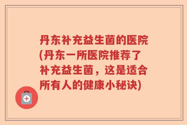 丹东补充益生菌的医院(丹东一所医院推荐了补充益生菌，这是适合所有人的健康小秘诀)