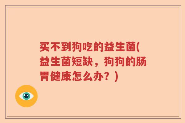 买不到狗吃的益生菌(益生菌短缺，狗狗的肠胃健康怎么办？)