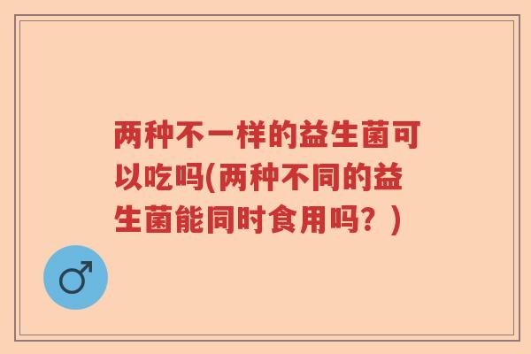两种不一样的益生菌可以吃吗(两种不同的益生菌能同时食用吗？)