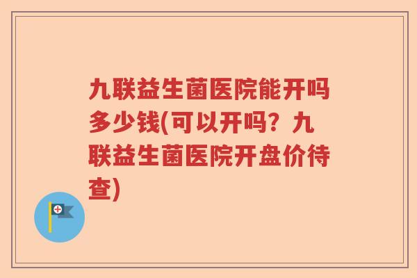 九联益生菌医院能开吗多少钱(可以开吗？九联益生菌医院开盘价待查)