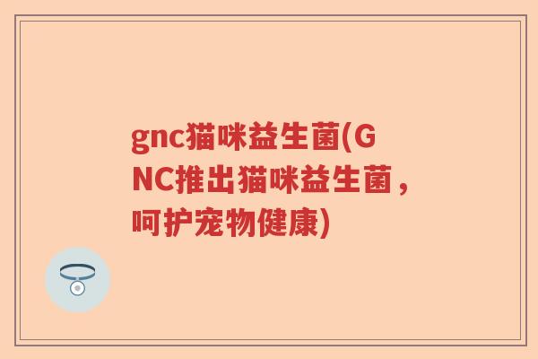 gnc猫咪益生菌(GNC推出猫咪益生菌，呵护宠物健康)