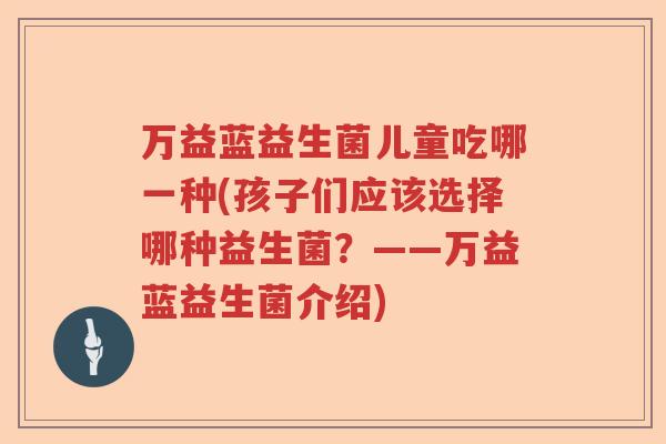 万益蓝益生菌儿童吃哪一种(孩子们应该选择哪种益生菌？——万益蓝益生菌介绍)