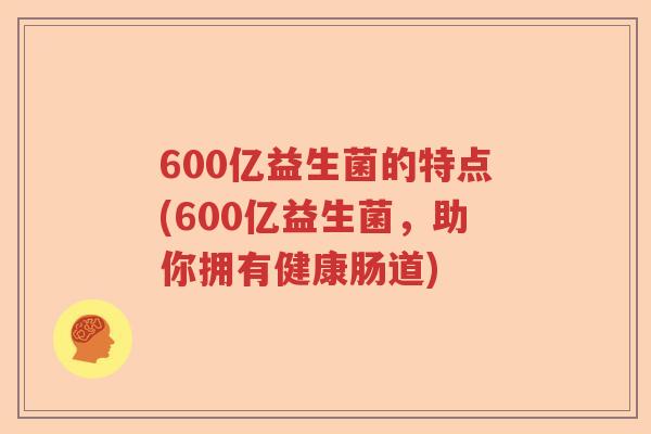 600亿益生菌的特点(600亿益生菌，助你拥有健康肠道)