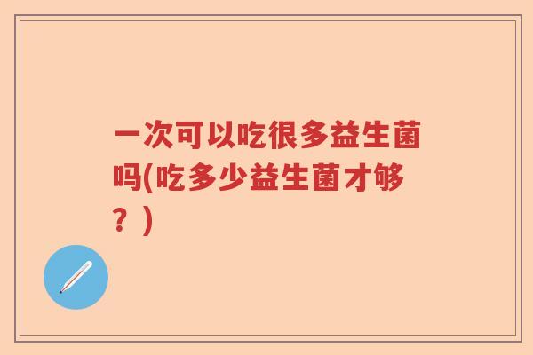 一次可以吃很多益生菌吗(吃多少益生菌才够？)