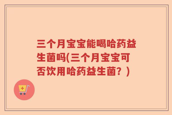 三个月宝宝能喝哈药益生菌吗(三个月宝宝可否饮用哈药益生菌？)
