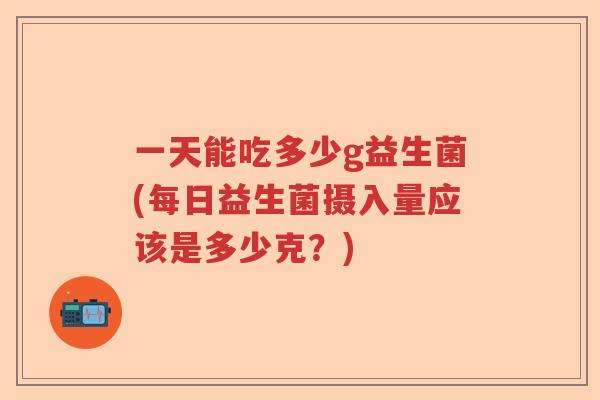 一天能吃多少g益生菌(每日益生菌摄入量应该是多少克？)