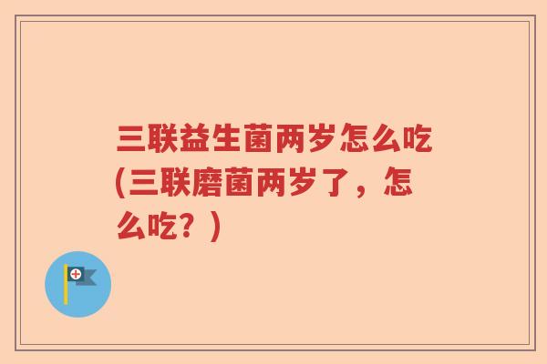 三联益生菌两岁怎么吃(三联磨菌两岁了，怎么吃？)