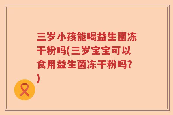 三岁小孩能喝益生菌冻干粉吗(三岁宝宝可以食用益生菌冻干粉吗？)