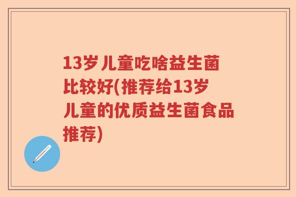 13岁儿童吃啥益生菌比较好(推荐给13岁儿童的优质益生菌食品推荐)