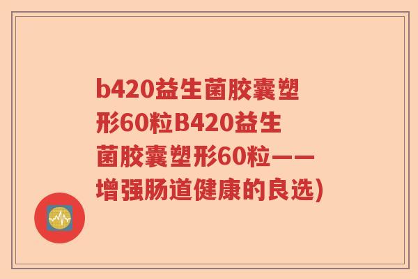 b420益生菌胶囊塑形60粒B420益生菌胶囊塑形60粒——增强肠道健康的良选)