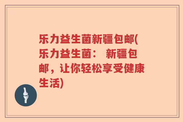 乐力益生菌新疆包邮(乐力益生菌： 新疆包邮，让你轻松享受健康生活)