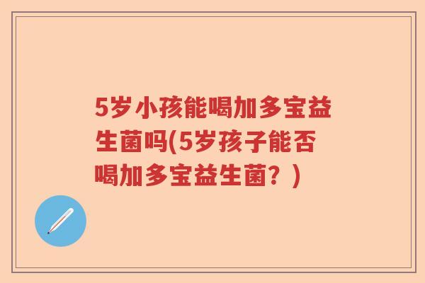 5岁小孩能喝加多宝益生菌吗(5岁孩子能否喝加多宝益生菌？)
