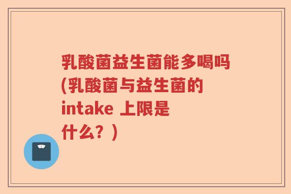 乳酸菌益生菌能多喝吗(乳酸菌与益生菌的 intake 上限是什么？)