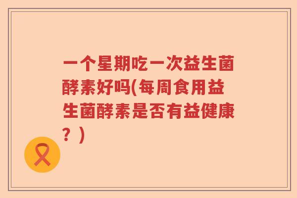 一个星期吃一次益生菌酵素好吗(每周食用益生菌酵素是否有益健康？)